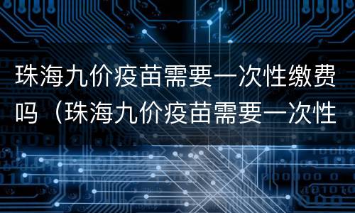 珠海九价疫苗需要一次性缴费吗（珠海九价疫苗需要一次性缴费吗现在）