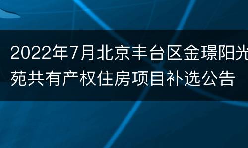 2022年7月北京丰台区金璟阳光苑共有产权住房项目补选公告