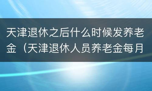 天津退休之后什么时候发养老金（天津退休人员养老金每月几号发放）