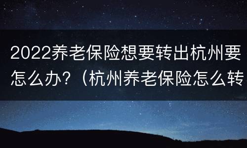 2022养老保险想要转出杭州要怎么办?（杭州养老保险怎么转移）