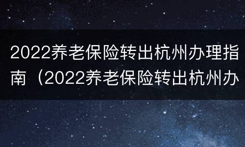 2022养老保险转出杭州办理指南（2022养老保险转出杭州办理指南电话）