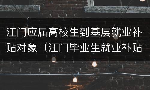 江门应届高校生到基层就业补贴对象（江门毕业生就业补贴）