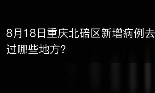 8月18日重庆北碚区新增病例去过哪些地方？