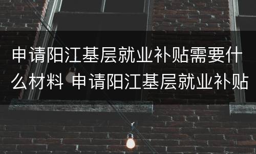 申请阳江基层就业补贴需要什么材料 申请阳江基层就业补贴需要什么材料和手续