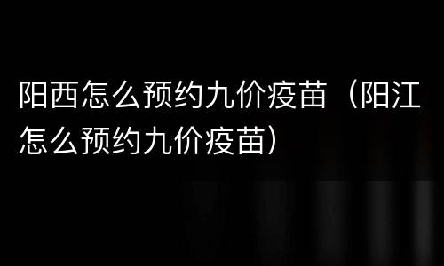 阳西怎么预约九价疫苗（阳江怎么预约九价疫苗）