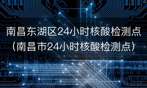 南昌东湖区24小时核酸检测点（南昌市24小时核酸检测点）