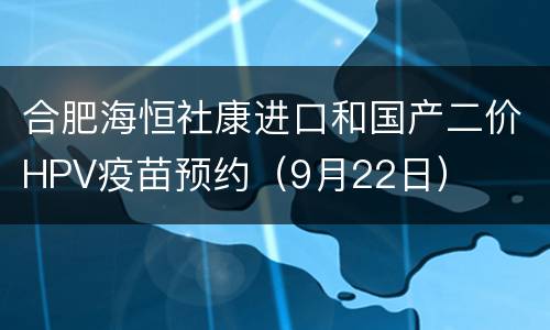 合肥海恒社康进口和国产二价HPV疫苗预约（9月22日）