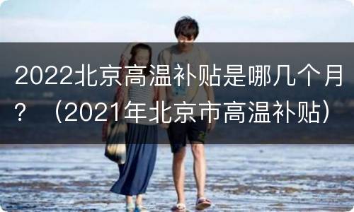 2022北京高温补贴是哪几个月？（2021年北京市高温补贴）