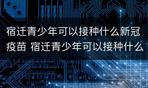 宿迁青少年可以接种什么新冠疫苗 宿迁青少年可以接种什么新冠疫苗第三针