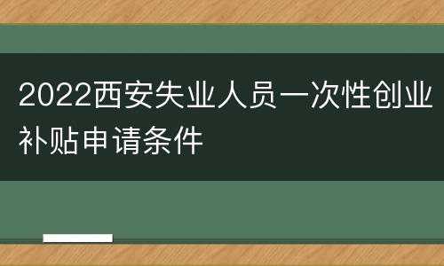 2022西安失业人员一次性创业补贴申请条件