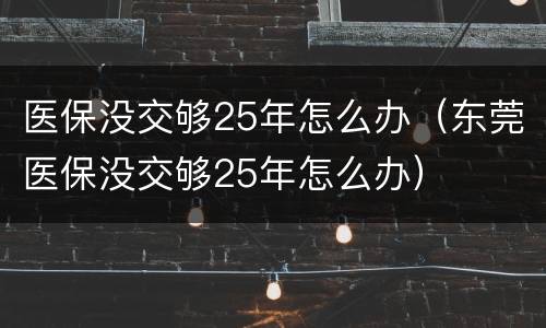 医保没交够25年怎么办（东莞医保没交够25年怎么办）