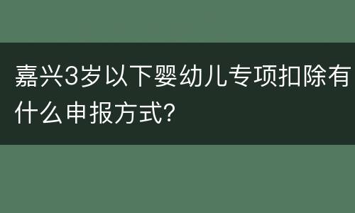 嘉兴3岁以下婴幼儿专项扣除有什么申报方式？