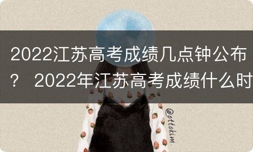 2022江苏高考成绩几点钟公布？ 2022年江苏高考成绩什么时候出来