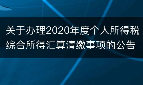 关于办理2020年度个人所得税综合所得汇算清缴事项的公告