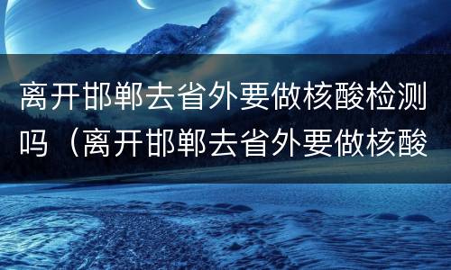 离开邯郸去省外要做核酸检测吗（离开邯郸去省外要做核酸检测吗）