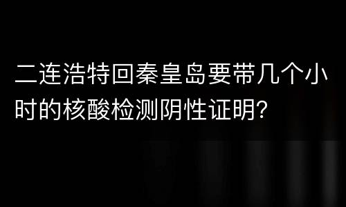 二连浩特回秦皇岛要带几个小时的核酸检测阴性证明？