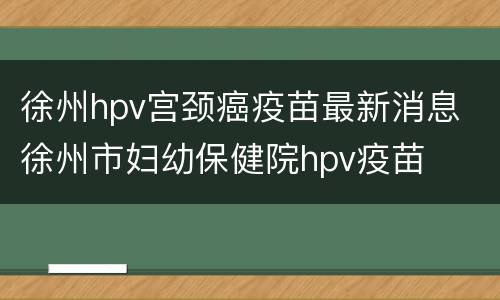 徐州hpv宫颈癌疫苗最新消息 徐州市妇幼保健院hpv疫苗