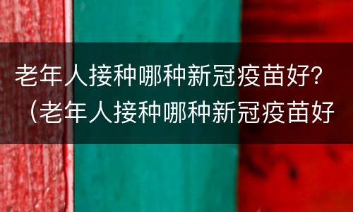 老年人接种哪种新冠疫苗好？（老年人接种哪种新冠疫苗好些）
