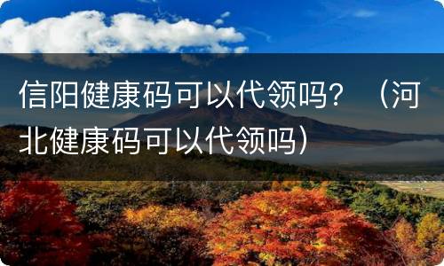 信阳健康码可以代领吗？（河北健康码可以代领吗）