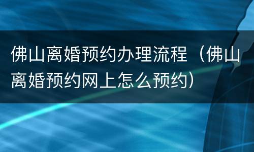 佛山离婚预约办理流程（佛山离婚预约网上怎么预约）