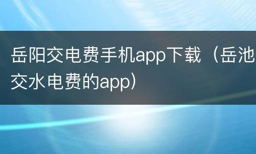 岳阳交电费手机app下载（岳池交水电费的app）