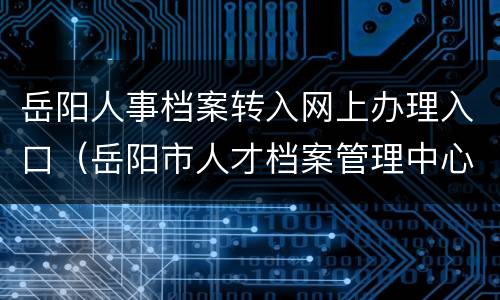 岳阳人事档案转入网上办理入口（岳阳市人才档案管理中心）