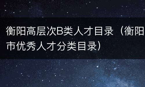 衡阳高层次B类人才目录（衡阳市优秀人才分类目录）