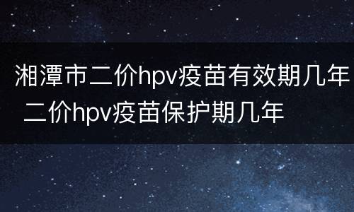 湘潭市二价hpv疫苗有效期几年 二价hpv疫苗保护期几年
