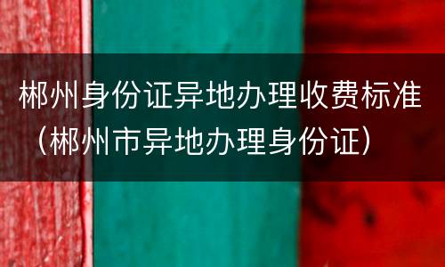 郴州身份证异地办理收费标准（郴州市异地办理身份证）