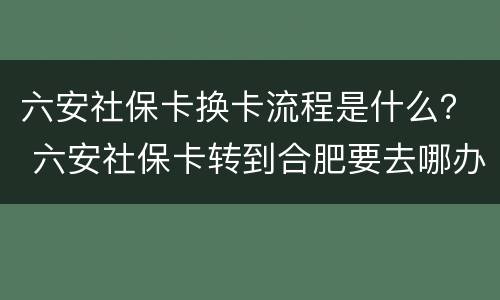 六安社保卡换卡流程是什么？ 六安社保卡转到合肥要去哪办理