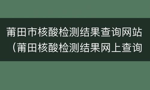 莆田市核酸检测结果查询网站（莆田核酸检测结果网上查询）