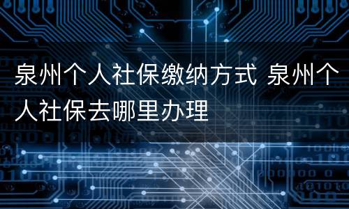 泉州个人社保缴纳方式 泉州个人社保去哪里办理