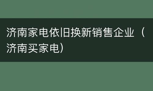 济南家电依旧换新销售企业（济南买家电）
