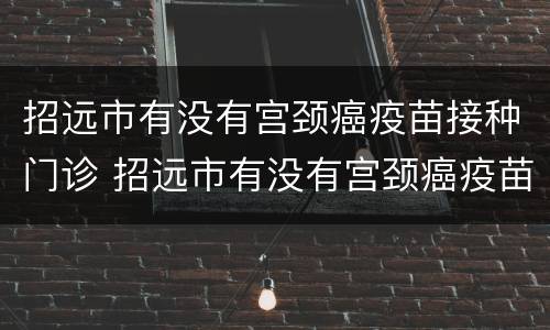 招远市有没有宫颈癌疫苗接种门诊 招远市有没有宫颈癌疫苗接种门诊电话