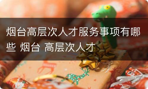 烟台高层次人才服务事项有哪些 烟台 高层次人才