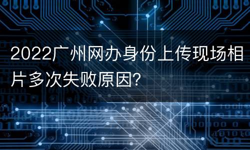 2022广州网办身份上传现场相片多次失败原因？