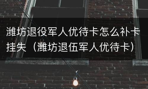潍坊退役军人优待卡怎么补卡挂失（潍坊退伍军人优待卡）