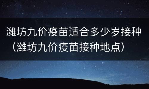 潍坊九价疫苗适合多少岁接种（潍坊九价疫苗接种地点）