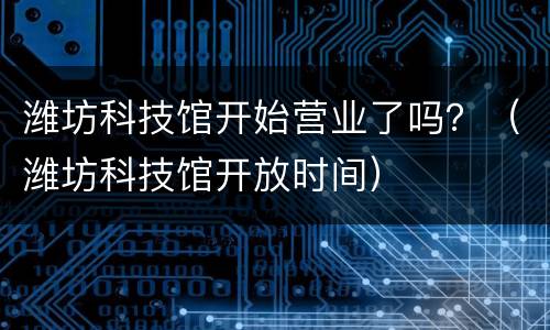潍坊科技馆开始营业了吗？（潍坊科技馆开放时间）