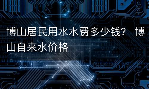 博山居民用水水费多少钱？ 博山自来水价格