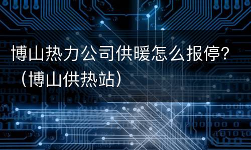 博山热力公司供暖怎么报停？（博山供热站）