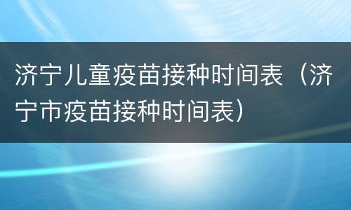 济宁儿童疫苗接种时间表（济宁市疫苗接种时间表）