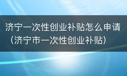 济宁一次性创业补贴怎么申请（济宁市一次性创业补贴）