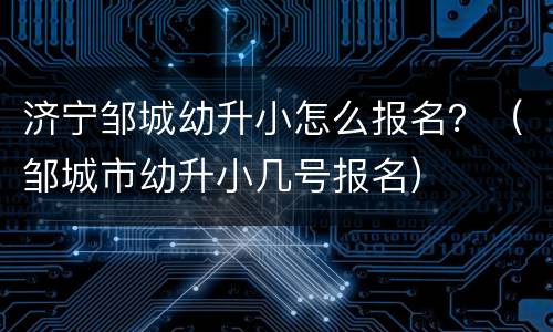 济宁邹城幼升小怎么报名？（邹城市幼升小几号报名）