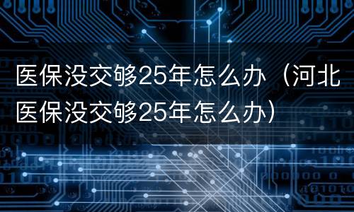 医保没交够25年怎么办（河北医保没交够25年怎么办）