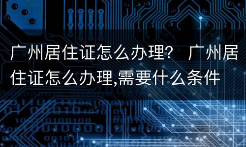 广州居住证怎么办理？ 广州居住证怎么办理,需要什么条件