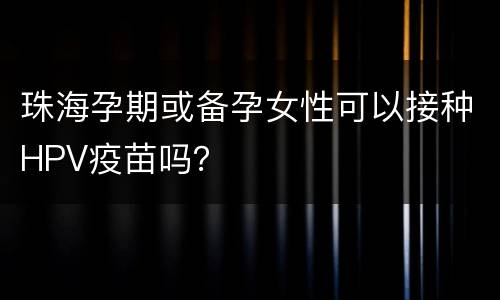 珠海孕期或备孕女性可以接种HPV疫苗吗？