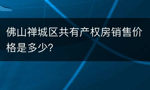 佛山禅城区共有产权房销售价格是多少？