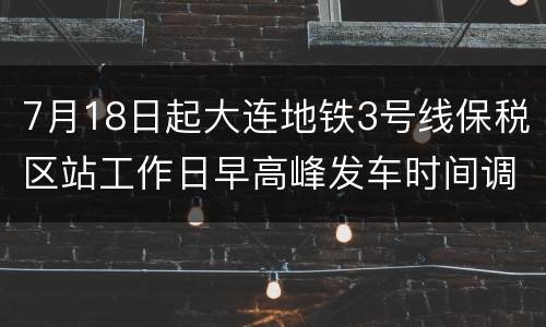 7月18日起大连地铁3号线保税区站工作日早高峰发车时间调整