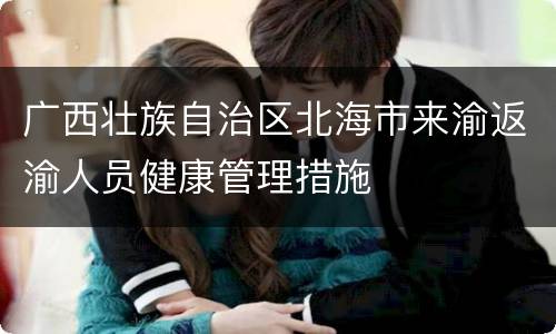 广西壮族自治区北海市来渝返渝人员健康管理措施